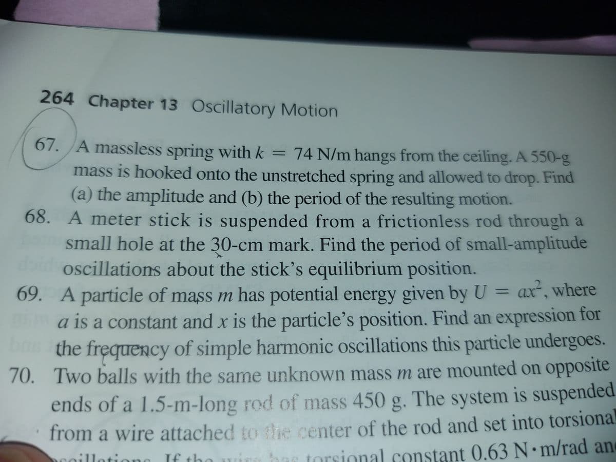 264 Chapter 13 Oscillatory Motion
67.A massless spring with k = 74 N/m hangs from the ceiling. A 550-g
mass is hooked onto the unstretched spring and allowed to drop. Find
%3D
(a) the amplitude and (b) the period of the resulting motion.
68. A meter stick is suspended from a frictionless rod through a
small hole at the 30-cm mark. Find the period of small-amplitude
bi
oscillations about the stick's equilibrium position.
69. A particle of mass m has potential energy given by U = ax", where
a is a constant and x is the particle's position. Find an expression for
the frequency of simple harmonic oscillations this particle undergoes.
70.
70. Two balls with the same unknown mass m are mounted on opposite
ends of a 1.5-m-long rod of mass 450 g. The system is suspended
from a wire attached to the center of the rod and set into torsional
inn bas torsional constant 0.63 N m/rad an
illotiono If the
