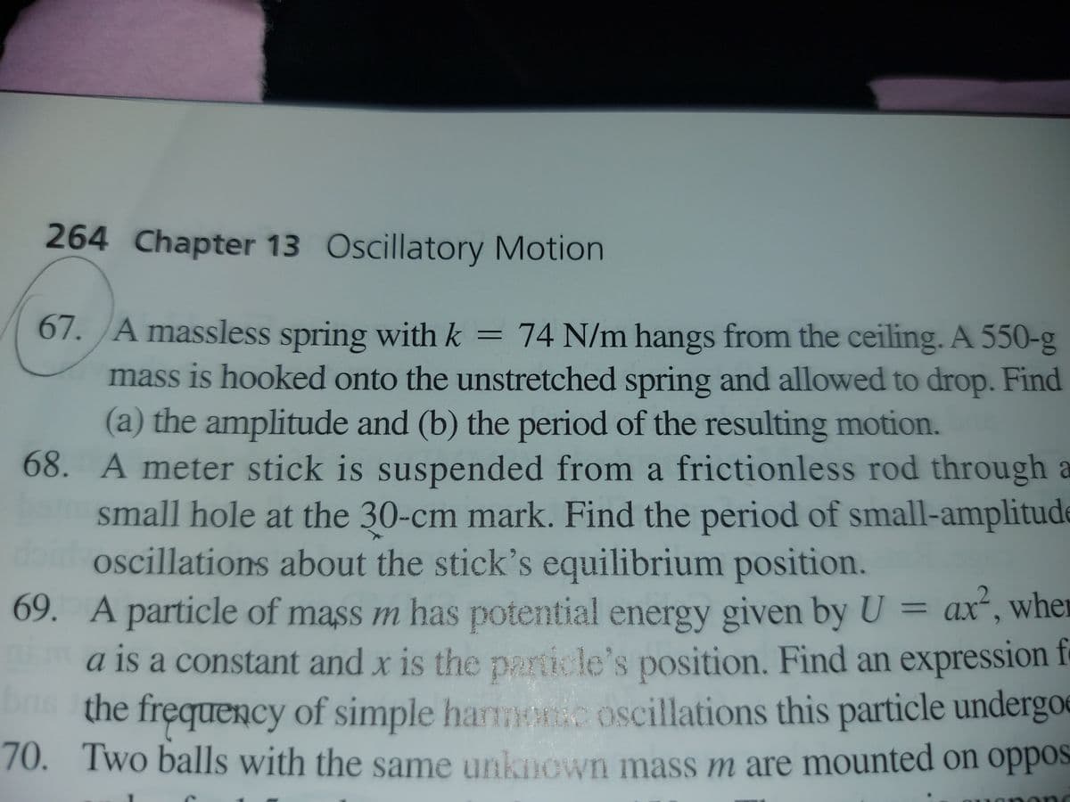 264 Chapter 13 Oscillatory Motion
67. A massless spring with k
= 74 N/m hangs from the ceiling. A 550-g
mass is hooked onto the unstretched spring and allowed to drop. Find
(a) the amplitude and (b) the period of the resulting motion.
68. A meter stick is suspended from a frictionless rod through a
small hole at the 30-cm mark. Find the period of small-amplitude
oscillations about the stick's equilibrium position.
69. A particle of mass m has
a is a constant and x is the particle's position. Find an expression f
the frequency of simple hart oscillations this particle undergoe
70. Two balls with the same unknown mass m are mounted on oppos
s potential energy given by U = ax, wher
