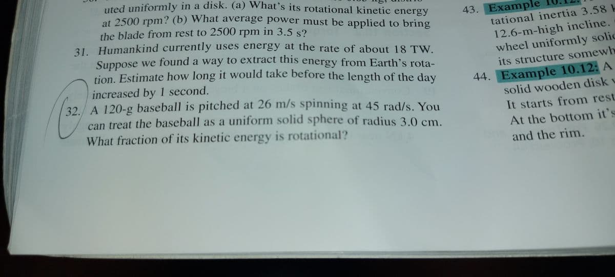 uted uniformly in a disk. (a) What's its rotational kinetic energy
at 2500 rpm? (b) What average power must be applied to bring
43. Example
the blade from rest to 2500 rpm in 3.5 s?
31 Humankind currently uses energy at the rate of about 18 TW.
tational inertia 3.58 k
12.6-m-high incline.
wheel uniformly solic
Suppose we found a way to extract this energy from Earth's rota-
tion. Estimate how long it would take before the length of the day
its structure somewh
increased by 1 second.
32./ A 120-g baseball is pitched at 26 m/s spinning at 45 rad/s. You
can treat the baseball as a uniform solid sphere of radius 3 0 cm
44. Example 10.12: A
solid wooden disk v
It starts from rest
At the bottom it's
What fraction of its kinetic energy is rotational?
and the rim.
