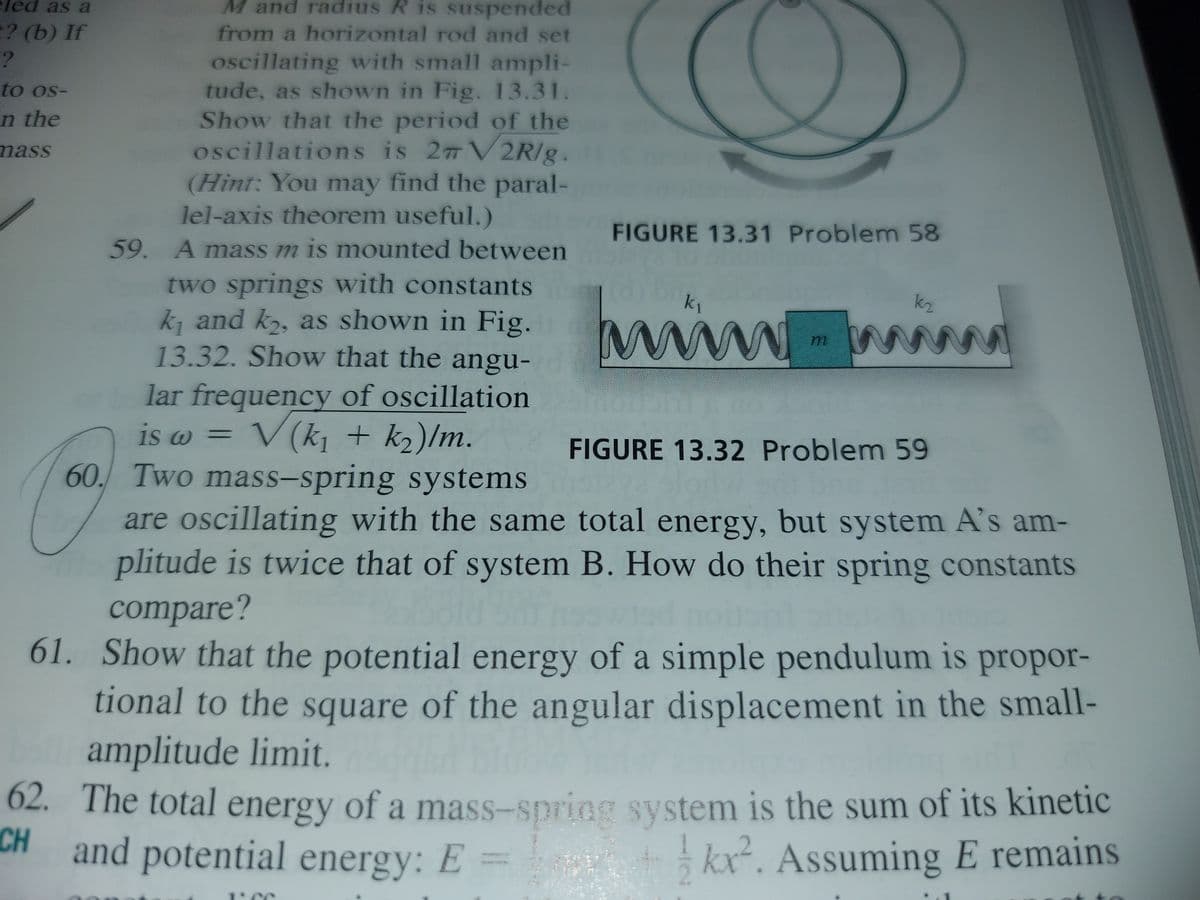 eled as a
M and radius R is suspended
? (b) If
from a horizontal rod and set
oscillating with small ampli-
tude, as shown in Fig. 13.31.
Show that the period of the
oscillations is 27 V2R/g.
(Hint: You may find the paral-
lel-axis theorem useful.)
to os-
n the
mass
FIGURE 13.31 Problemn 58
59. A mass m is mounted between
two springs with constants
k, and k,, as shown in Fig.
13.32. Show that the angu-
wiw
k1
k2
lar frequency of oscillation
is w =
V (k¡ + k2)/m.
FIGURE 13.32 Problem 59
60. Two mass-spring systems
are oscillating with the same total energy, but system A's am-
plitude is twice that of system B. How do their spring constants
compare?
61. Show that the potential energy of a simple pendulum is propor-
tional to the square of the angular displacement in the small-
amplitude limit.
02. The total energy of a mass-spring system is the sum of its kinetic
CH
H and potential energy: E =
kx. Assuming E remains
