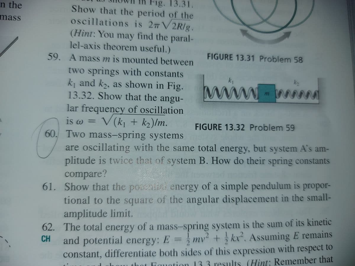 Fig. 13.31.
Show that the period of the
oscillations is 27 V2R/g.
(Hint: You may find the paral-
lel-axis theorem useful.)
n the
mass
FIGURE 13.31 Problem 58
59. A mass m is mounted between
two springs with constants
k, and k, as shown in Fig.
13.32. Show that the angu-
www
k1
k2
www
lar frequency of oscillation
V(k, + k2)/m.
60. Two mass-spring systems
is w
FIGURE 13.32 Problem 59
are oscillating with the same total energy, but system A's am-
plitude is twice that of system B. How do their spring constants
compare?
61. Show that the poteai energy of a simple pendulum is propor-
tional to the square of the angular displacement in the small-
amplitude limit.
62. The total energy of a mass-spring system is the sum of its kinetic
and potential energy: E = mv + kx². Assuming E remains
constant, differentiate both sides of this expression with respect to
CH
thot Fauntion 1
33 results, (Hint: Remember that
