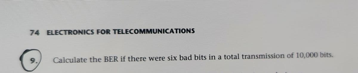 74 ELECTRONICS FOR TELECOMMUNICATIONS
9.
Calculate the BER if there were six bad bits in a total transmission of 10,000 bits.
