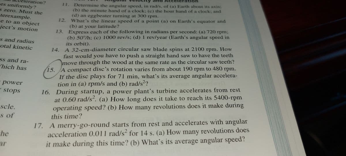 Acceleration
eration?
res uniformly?
Determine the angular speed, in rad/s, of (a) Earth about its axis;
(b) the minute hand of a clock; (c) the hour hand of a clock; and
(d) an eggbeater turning at 300 rpm.
What's the linear speed of a point (a) on Earth's equator and
(b) at your latitude?
11.
s zero. Must the
terexample.
re to an object
ject's motion
12.
13. Express each of the following in radians per second: (a) 720 rpm;
(b) 50°/h; (c) 1000 rev/s; (d) 1 rev/year (Earth's angular speed in
s and radius
otal kinetic
its orbit).
14. A 32-cm-diameter circular saw blade spins at 2100 rpm. How
fast would you have to push a straight hand saw to have the teeth
move through the wood at the same rate as the circular saw teeth?
15. A compact disc’s rotation varies from about 190 rpm to 480 rpm.
If the disc plays for 71 min, what’s its average angular accelera-
tion in (a) rpm/s and (b) rad/s?
16. During startup, a power plant's turbine accelerates from rest
at 0.60 rad/s“. (a) How long does it take to reach its 5400-rpm
operating speed? (b) How many revolutions does it make during
ss and ra-
hich has
power
-stops
scle.
s of
17. A merry-go-round starts from rest and accelerates with angular
acceleration 0.011 rad/s² for 14 s. (a) How many revolutions does
it make during this time? (b) What's its average angular speed?
this time?
he
ar
