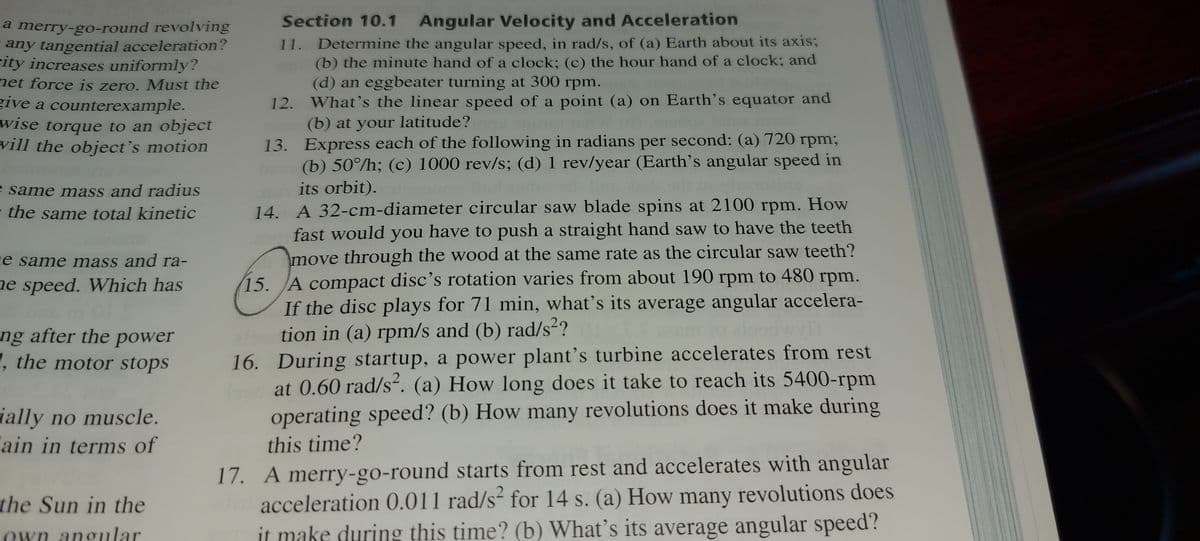 Section 10.1 Angular Velocity and Acceleration
11. Determine the angular speed, in rad/s, of (a) Earth about its axis;
(b) the minute hand of a clock; (c) the hour hand of a clock; and
(d) an eggbeater turning at 300 rpm.
12. What's the linear speed of a point (a) on Earth's equator and
(b) at your latitude?
13. Express each of the following in radians per second: (a) 720 rpm;
(b) 50°/h; (c) 1000 rev/s; (d) 1 rev/year (Earth's angular speed in
its orbit).
14. A 32-cm-diameter circular saw blade spins at 2100 rpm. How
fast would you have to push a straight hand saw to have the teeth
move through the wood at the same rate as the circular saw teeth?
15. A compact disc's rotation varies from about 190 rpm to 480 rpm.
If the disc plays for 71 min, what's its average angular accelera-
tion in (a) rpm/s and (b) rad/s²?
16. During startup, a power plant's turbine accelerates from rest
at 0.60 rad/s². (a) How long does it take to reach its 5400-rpm
a merry-go-round revolving
any tangential acceleration?
city increases uniformly?
net force is zero. Must the
give a counterexample.
wise torque to an object
vill the object's motion
e same mass and radius
e the same total kinetic
e same mass and ra-
ne speed. Which has
ng after the power
, the motor stops
ually no muscle.
"ain in terms of
operating speed? (b) How many revolutions does it make during
this time?
17. A merry-go-round starts from rest and accelerates with angular
acceleration 0.011 rad/s² for 14 s. (a) How many revolutions does
it make during this time? (b) What's its average angular speed?
the Sun in the
own angular
