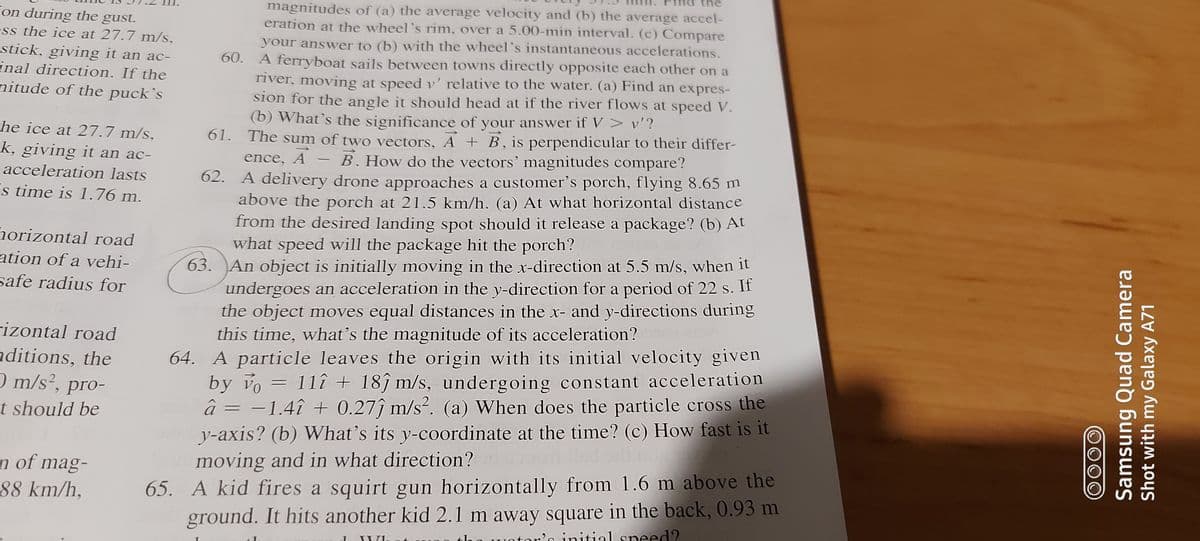 the
magnitudes of (a) the average velocity and (b) the average accel-
eration at the wheel's rim, over a 5.00-min interval. (c) Compare
your answer to (b) with the wheel's instantaneous accelerations.
60. A ferryboat sails between towns directly opposite each other on a
river, moving at speed v' relative to the water. (a) Find an expres-
sion for the angle it should head at if the river flows at speed V.
(b) What's the significance of your answer if V > v'?
61. The sum of two vectors, A + B, is perpendicular to their differ-
ence, A - B. How do the vectors' magnitudes compare?
62. A delivery drone approaches a customer's porch, flying 8.65 m
above the porch at 21.5 km/h. (a) At what horizontal distance
from the desired landing spot should it release a package? (b) At
what speed will the package hit the porch?
63. An object is initially moving in the x-direction at 5.5 m/s, when it
undergoes an acceleration in the y-direction for a period of 22 s. If
the object moves equal distances in the x- and y-directions during
this time, what's the magnitude of its acceleration?
Fon during the gust.
ss the ice at 27.7 m/s,
stick, giving it an ac-
inal direction. If the
nitude of the puck’s
he ice at 27.7 m/s,
k, giving it an ac-
acceleration lasts
Es time is 1.76 m.
horizontal road
ation of a vehi-
safe radius for
rizontal road
nditions, the
) m/s², pro-
64. A particle leaves the origin with its initial velocity given
by vo = 11î + 18ĵ m/s, undergoing constant acceleration
â = -1.4î + 0.27ĵ m/s². (a) When does the particle cross the
y-axis? (b) What's its y-coordinate at the time? (c) How fast is it
moving and in what direction?
t should be
n of mag-
88 km/h,
65. A kid fires a squirt gun horizontally from 1.6 m above the
ground. It hits another kid 2.1 m away square in the back, 0.93 m
'n initial sneed?
Samsung Quad Camera
Shot with my Galaxy A71
