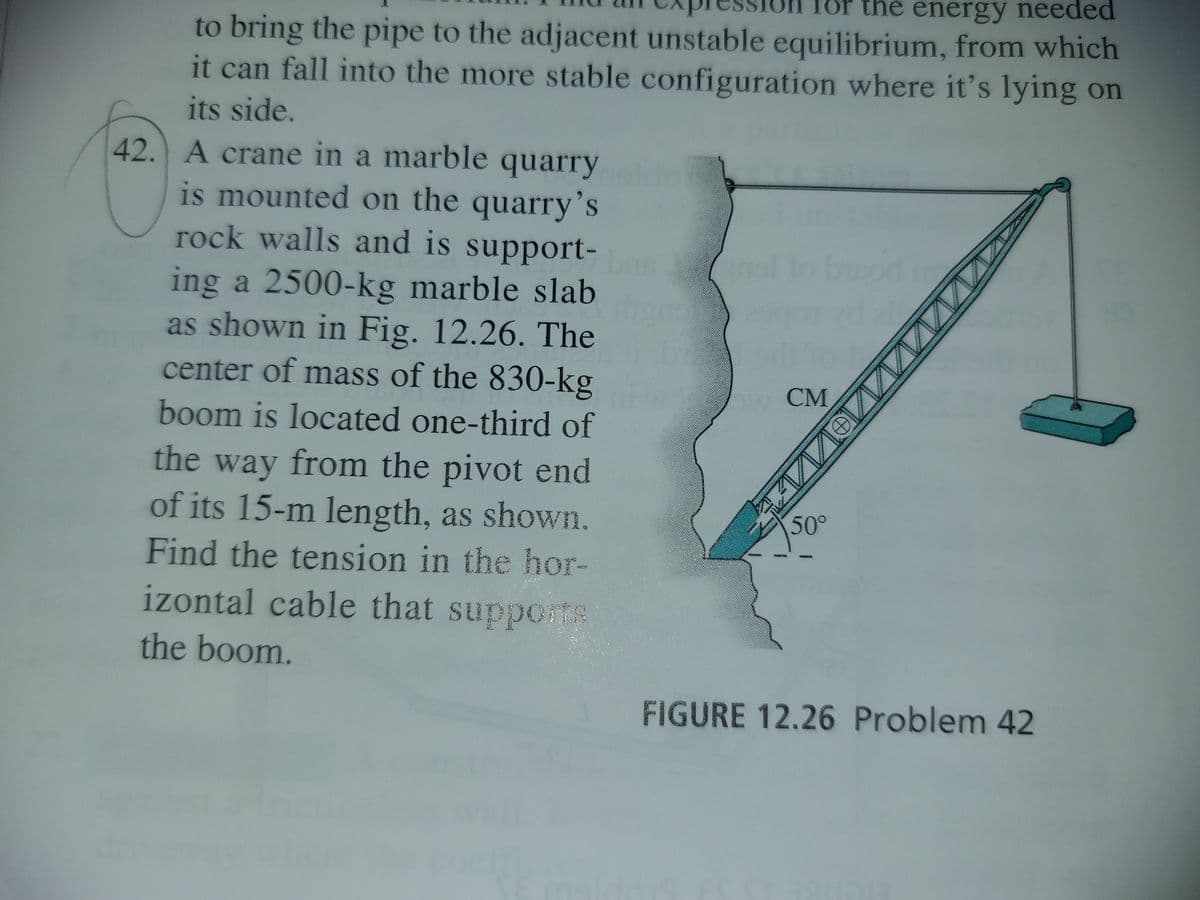 for the energy needed
to bring the pipe to the adjacent unstable equilibrium, from which
it can fall into the more stable configuration where it's lying on
for
its side.
42. A crane in a marble quarry
is mounted on the quarry’s
rock walls and is support-
ing a 2500-kg marble slab
as shown in Fig. 12.26. The
center of mass of the 830-kg
СМ
boom is located one-third of
the way from the pivot end
of its 15-m length, as shown.
50°
Find the tension in the hor-
izontal cable that supporte
the boom.
FIGURE 12.26 Problem 42
