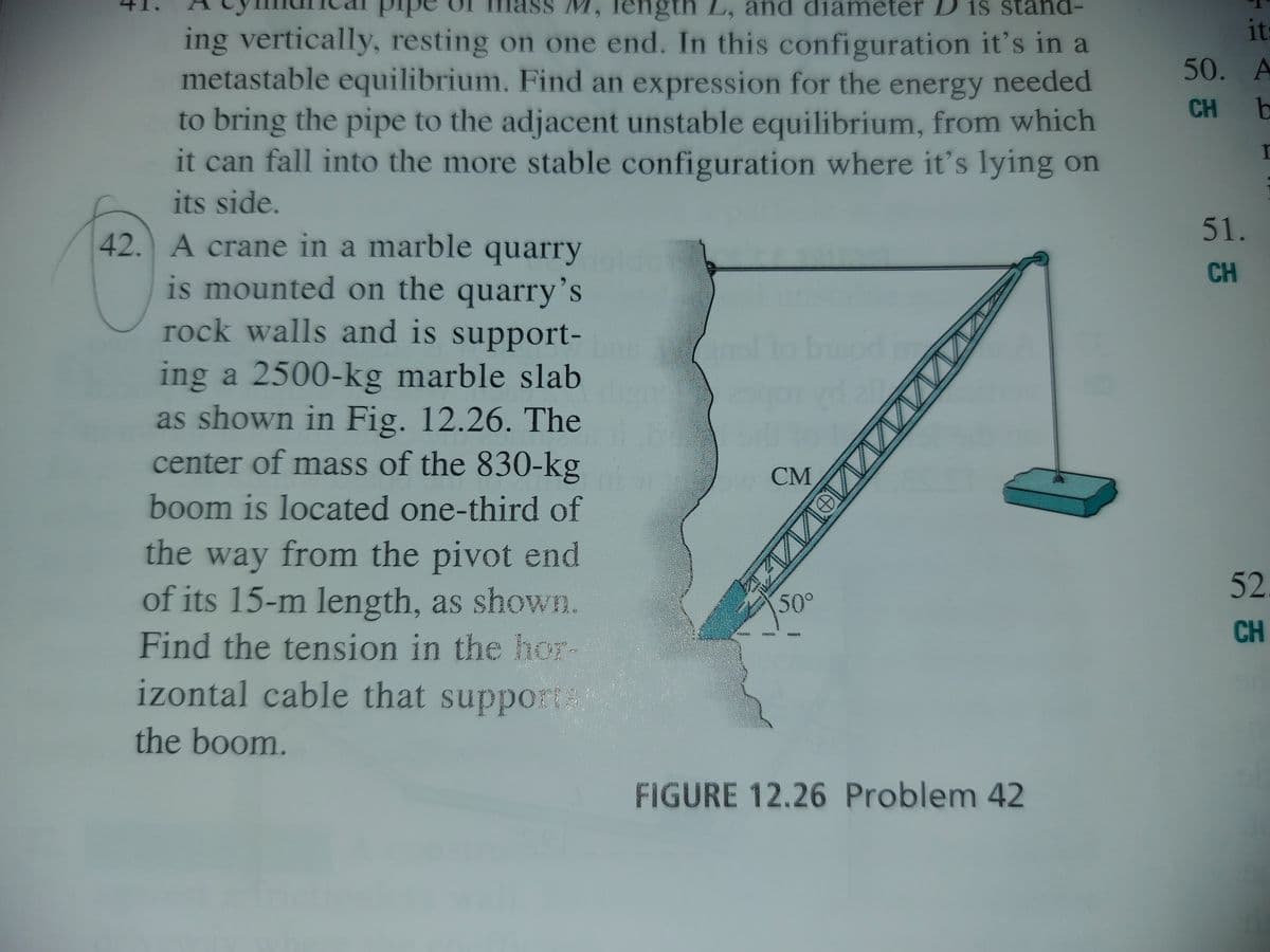 M, length L, and diameter D is stand-
ing vertically, resting on one end. In this configuration it's in a
metastable equilibrium. Find an expression for the energy needed
to bring the pipe to the adjacent unstable equilibrium, from which
it can fall into the more stable configuration where it's lying on
it
50. A
CH
ba
its side.
51.
42. A crane in a marble quarry
CH
is mounted on the quarry's
rock walls and is support-
ing a 2500-kg marble slab
as shown in Fig. 12.26. The
center of mass of the 830-kg
СМ
boom is located one-third of
the way from the pivot end
of its 15-m length, as shown.
52
50°
CH
Find the tension in the hor-
izontal cable that support
the boom.
FIGURE 12.26 Problem 42
