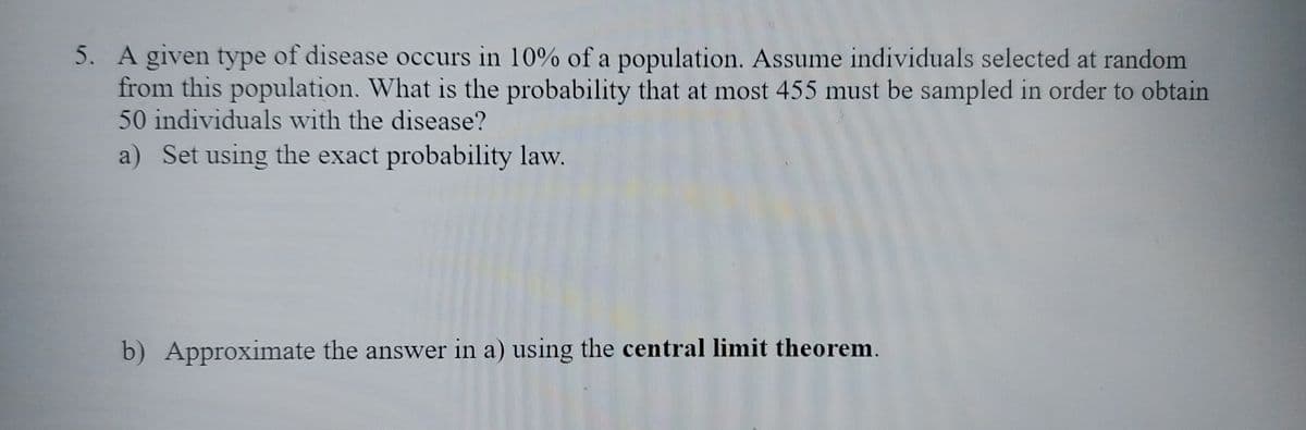 5. A given type of disease occurs in 10% of a population. Assume individuals selected at random
from this population. What is the probability that at most 455 must be sampled in order to obtain
50 individuals with the disease?
a) Set using the exact probability law.
b) Approximate the answer in a) using the central limit theorem.
