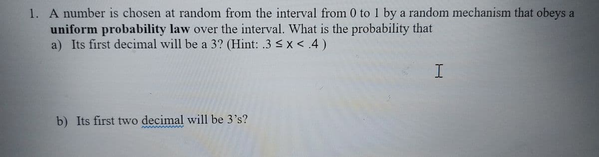 1. A number is chosen at random from the interval from 0 to 1 by a random mechanism that obeys a
uniform probability law over the interval. What is the probability that
a) Its first decimal will be a 3? (Hint: .3<x <.4)
b) Its first two decimal will be 3's?
