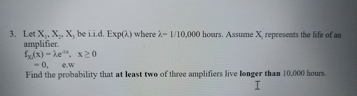 3. Let X,, X,, X, be i.i.d. Exp(2) where 2= 1/10,000 hours. Assume X, represents the life of an
amplifier.
fy (x) = he. x > 0
= 0,
Find the probability that at least two of three amplifiers live longer than 10,000 hours.
e.w
I
