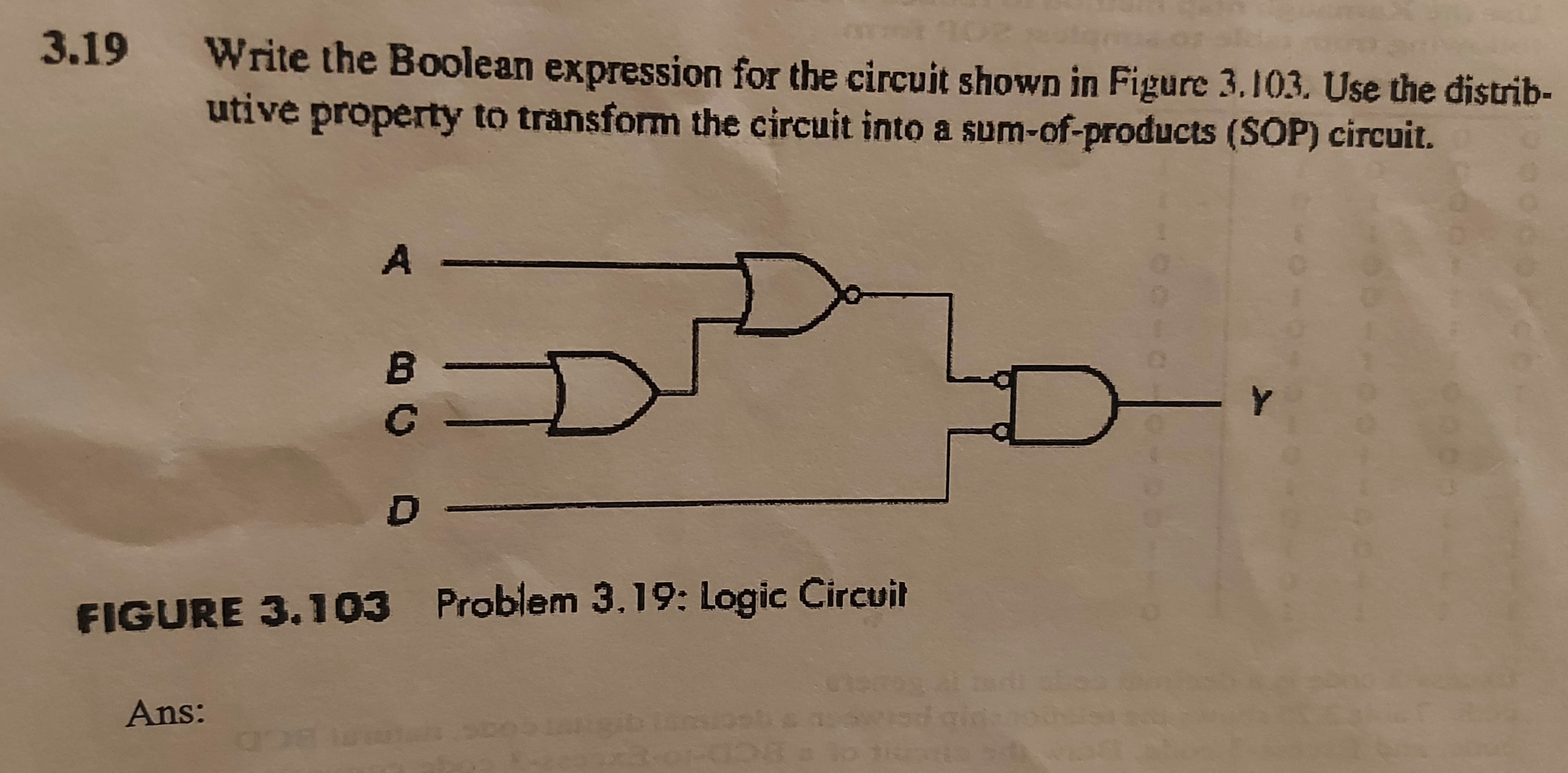 3.19
Write the Boolean expression for the circuit shown in Figure 3.103. Use the distrib-
utive property to transform the circuit into a sum-of-products (SOP) circuit.
A
-Y
FIGURE 3.103 Problem 3.19: Logic Circuil
Ans:
