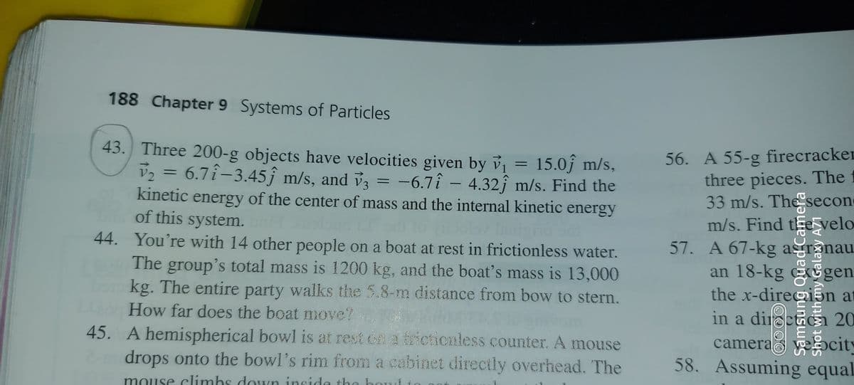 188 Chapter 9 Systems of Particles
43. Three 200-g objects have velocities given by v = 15.0j m/s,
V, = 6.7î-3.45ĵ m/s, and v3
56. A 55-g firecracker
three pieces. The
33 m/s. The secon
m/s. Find tEe velo
57. A 67-kg agronau
an 18-kg gen
the x-dire@i5n at
-6.7î -
4.32j m/s. Find the
kinetic energy of the center of mass and the internal kinetic energy
of this system.
44. You're with 14 other people on a boat at rest in frictionless water.
The group's total mass is 1200 kg, and the boat's mass is 13,000
kg. The entire party walks the 5.8-m distance from bow to stern.
How far does the boat move?
in a diroct
camera city
58. Assuming equal
20
45. A hemispherical bowl is at rest cn a fricticaless counter. A mouse
drops onto the bowl's rim from a cabinet directly overhead. The
mouse climhs down insid
de the koud t
