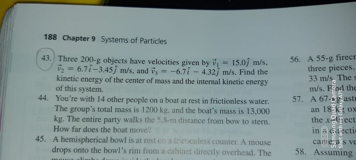 188 Chapter 9 Systems of Particles
56. A 55-g firecr
three pieces.
33 m/s Thes
m/s. Fnd the
57. A 67-8g astr
an 18 k ox
the xeect
in aGecti
43. Three 200-g objects have velocities given by ỷ, = 15.0ĵ m/s,
v2 = 6.7î-3.45ĵ m/s, and v3 =
-6.7î - 4.32ĵ m/s. Find the
|
kinetic energy of the center of mass and the internal kinetic energy
of this system.
44. You're with 14 other people on a boat at rest in frictionless water.
a
The group's total mass is 1200 kg, and the boat's mass is 13,000
boto kg. The entire party walks the 5.8-m distance from bow to stern.
OX
How far does the boat move?
45. A hemispherical bowl is at rest cn a frictionless counter. A mouse
drops onto the bowl's rim from a cabinet directly overhead. The
ca esas ve
58. Assuming
olimb
