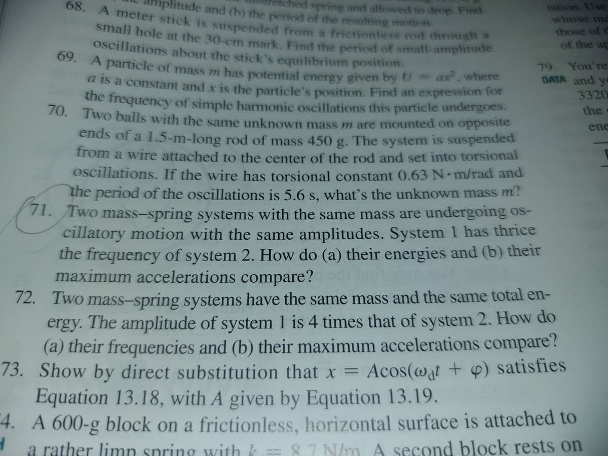 nplitude and (b) the period of the resulting motion.
small hole at the 30-cm mark. Find the period of small-amplitude
oscillations about the stick's equilibrium position.
A meter stick is suspended from a frictionless rod through a
68.
ched spring and allowed to drop. Find
tation. Use
whose ma
those of t
of the ap
Oscillations about the stick's equilibrium position.
69
03. A particle of mass m has potential energy given by U = ax,where
79. You're
DATA and y
a is a constant and x is the particle's position. Find an expression for
3320
he frequency of simple harmonic oscillations this particle undergoes.
70. Two balls with the same unknown mass m are mounted on opposite
70.
the
ene
ends of a 1.5-m-long rod of mass 450 g. The system is suspended
Trom a wire attached to the center of the rod and set into torsional
Oscillations. If the wire has torsional constant 0.63 N m/rad and
the
period of the oscillations is 5.6 s, what's the unknown mass m?
71.
71. Two mass-spring systems with the same mass are undergoing os-
cillatory motion with the same amplitudes. System 1 has thrice
the frequency of system 2. How do (a) their energies and (b) their
maximum accelerations compare?
72.
12. Two mass-spring systems have the same mass and the same total en-
ergy. The amplitude of system 1 is 4 times that of system 2. How do
(a) their frequencies and (b) their maximum accelerations compare?
73.
Show by direct substitution that x = Acos(@at + 6) satisfies
Equation 13.18, with A given by Equation 13.19.
4. A 600-g block on a frictionless, horizontal surface is attached to
a rather limn spring with k = 87 N/m A second block rests on
