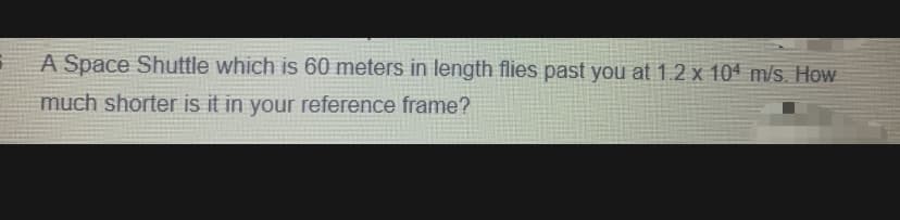 A Space Shuttle which is 60 meters in length flies past you at 1.2 x 104 m/s. How
much shorter is it in your reference frame?
