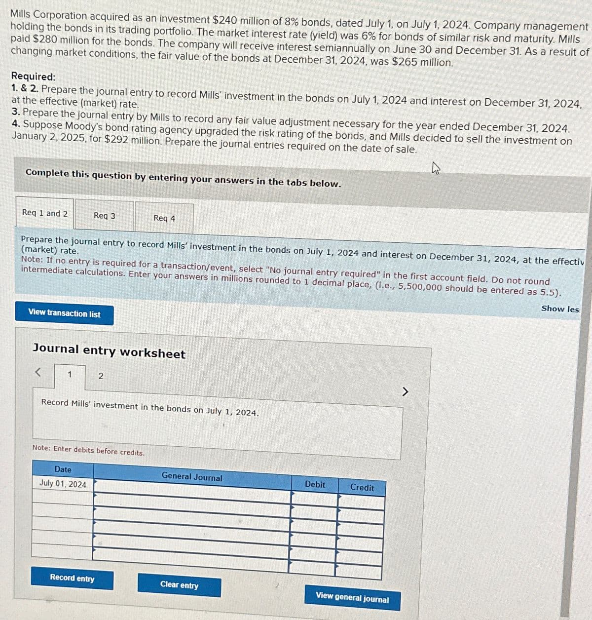 Mills Corporation acquired as an investment $240 million of 8% bonds, dated July 1, on July 1, 2024. Company management
holding the bonds in its trading portfolio. The market interest rate (yield) was 6% for bonds of similar risk and maturity. Mills
paid $280 million for the bonds. The company will receive interest semiannually on June 30 and December 31. As a result of
changing market conditions, the fair value of the bonds at December 31, 2024, was $265 million.
Required:
1. & 2. Prepare the journal entry to record Mills' investment in the bonds on July 1, 2024 and interest on December 31, 2024,
at the effective (market) rate.
3. Prepare the journal entry by Mills to record any fair value adjustment necessary for the year ended December 31, 2024.
4. Suppose Moody's bond rating agency upgraded the risk rating of the bonds, and Mills decided to sell the investment on
January 2, 2025, for $292 million. Prepare the journal entries required on the date of sale.
Complete this question by entering your answers in the tabs below.
Req 1 and 2
Req 3
Req 4
Prepare the journal entry to record Mills' investment in the bonds on July 1, 2024 and interest on December 31, 2024, at the effectiv
(market) rate.
Note: If no entry is required for a transaction/event, select "No journal entry required" in the first account field. Do not round
intermediate calculations. Enter your answers in millions rounded to 1 decimal place, (i.e., 5,500,000 should be entered as 5.5).
Show les
View transaction list
Journal entry worksheet
<
1
2
Record Mills' investment in the bonds on July 1, 2024.
Note: Enter debits before credits.
Date
July 01, 2024
General Journal
Debit
Credit
Record entry
Clear entry
View general journal