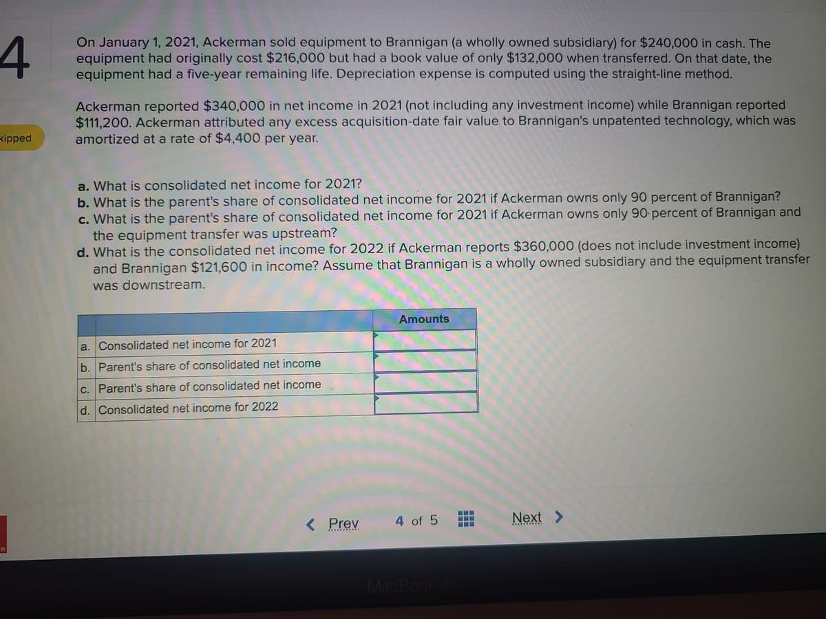 On January 1, 2021, Ackerman sold equipment to Brannigan (a wholly owned subsidiary) for $240,000 in cash. The
equipment had originally cost $216,000 but had a book value of only $132,000 when transferred. On that date, the
equipment had a five-year remaining life. Depreciation expense is computed using the straight-line method.
Ackerman reported $340,000 in net income in 2021 (not including any investment income) while Brannigan reported
$111,200. Ackerman attributed any excess acquisition-date fair value to Brannigan's unpatented technology, which was
amortized at a rate of $4,400 per year.
kipped
a. What is consolidated net income for 2021?
b. What is the parent's share of consolidated net income for 2021 if Ackerman owns only 90 percent of Brannigan?
c. What is the parent's share of consolidated net income for 2021 if Ackerman owns only 90-percent of Brannigan and
the equipment transfer was upstream?
d. What is the consolidated net income for 2022 if Ackerman reports $360,000 (does not include investment income)
and Brannigan $121,600 in income? Assume that Brannigan is a wholly owned subsidiary and the equipment transfer
was downstream.
Amounts
a. Consolidated net income for 2021
b. Parent's share of consolidated net income
c. Parent's share of consolidated net income
d. Consolidated net income for 2022
< Prev
4 of 5
Next >
en
MacBook Air
