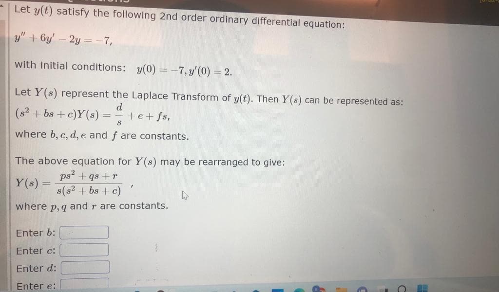 Let y(t) satisfy the following 2nd order ordinary differential equation:
y" + 6y' - 2y = -7,
with initial conditions: y(0) = -7, y'(0) = 2.
Let Y(s) represent the Laplace Transform of y(t). Then Y(s) can be represented as:
d
+e+fs,
(s²+bs + c)Y(s) =
-
S
where b, c, d, e and f are constants.
The above equation for Y(s) may be rearranged to give:
ps² + qs +r
Y(s) =
s(s² + bs + c)
P, q
where
Enter b:
Enter c:
Enter d:
Enter e:
"
and rare constants.
s