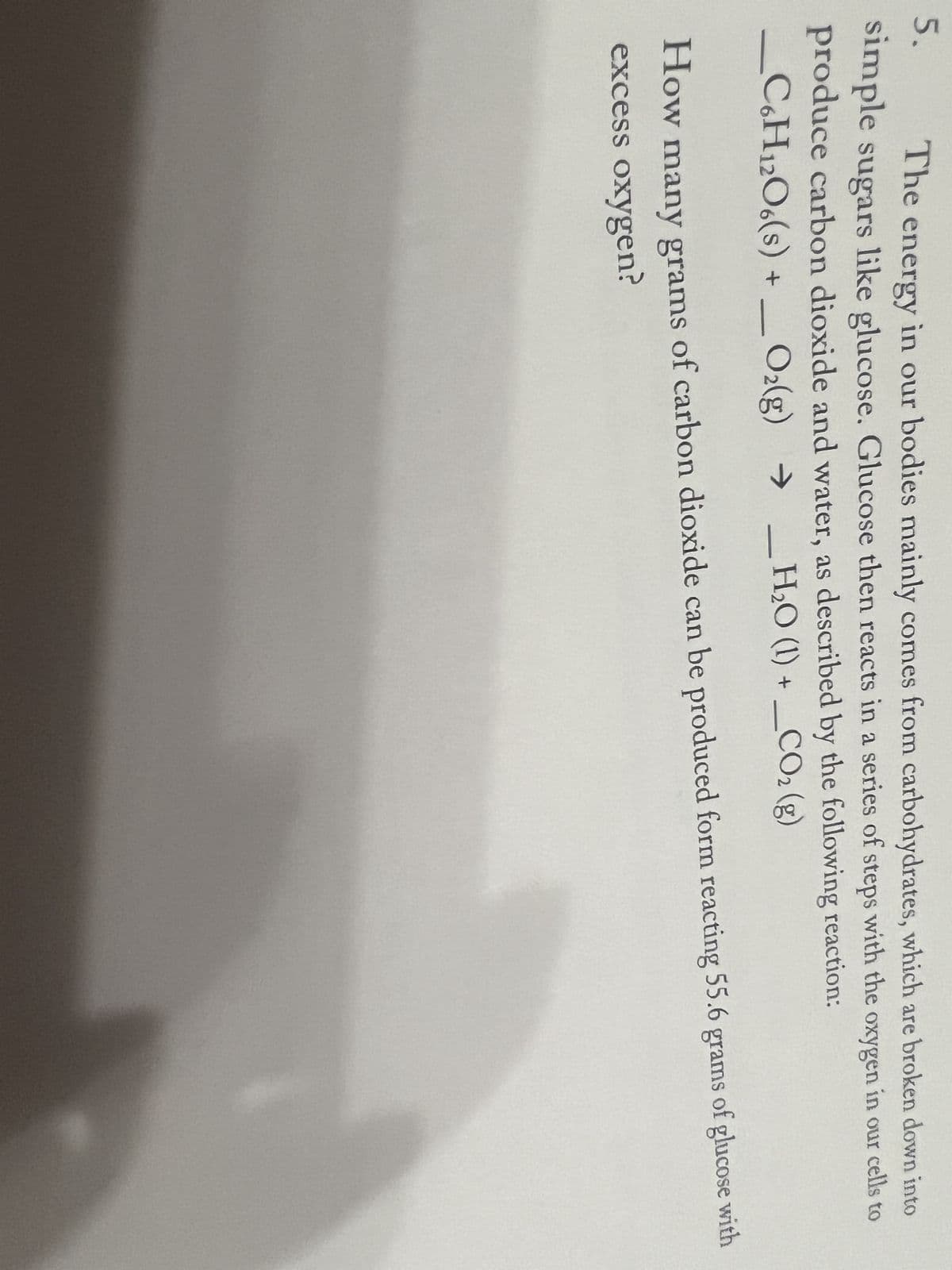 5.
The energy in our bodies mainly comes from carbohydrates, which are broken down into
simple sugars like glucose. Glucose then reacts in a series of steps with the oxygen in our cells to
produce carbon dioxide and water, as described by the following reaction:
_C6H12O6(s) + O₂(g) → _H₂0 (1) + _CO₂ (g)
How many grams of carbon dioxide can be produced form reacting 55.6 grams of glucose with
excess oxygen?