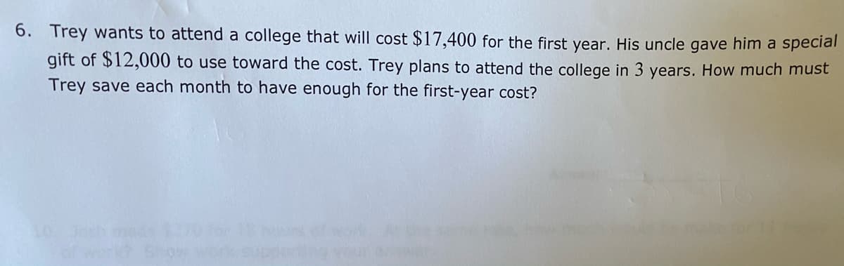 6. Trey wants to attend a college that will cost $17,400 for the first year. His uncle gave him a special
gift of $12,000 to use toward the cost. Trey plans to attend the college in 3 years. How much must
Trey save each month to have enough for the first-year cost?
