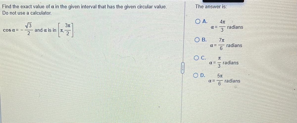 The answer is:
Find the exact value of a in the given interval that has the given circular value.
Do not use a calculator.
O A.
V3
and a is in T,
3n
radians
3
a =
Cos a = -
O B.
radians
O C.
radians
O D.
radians
