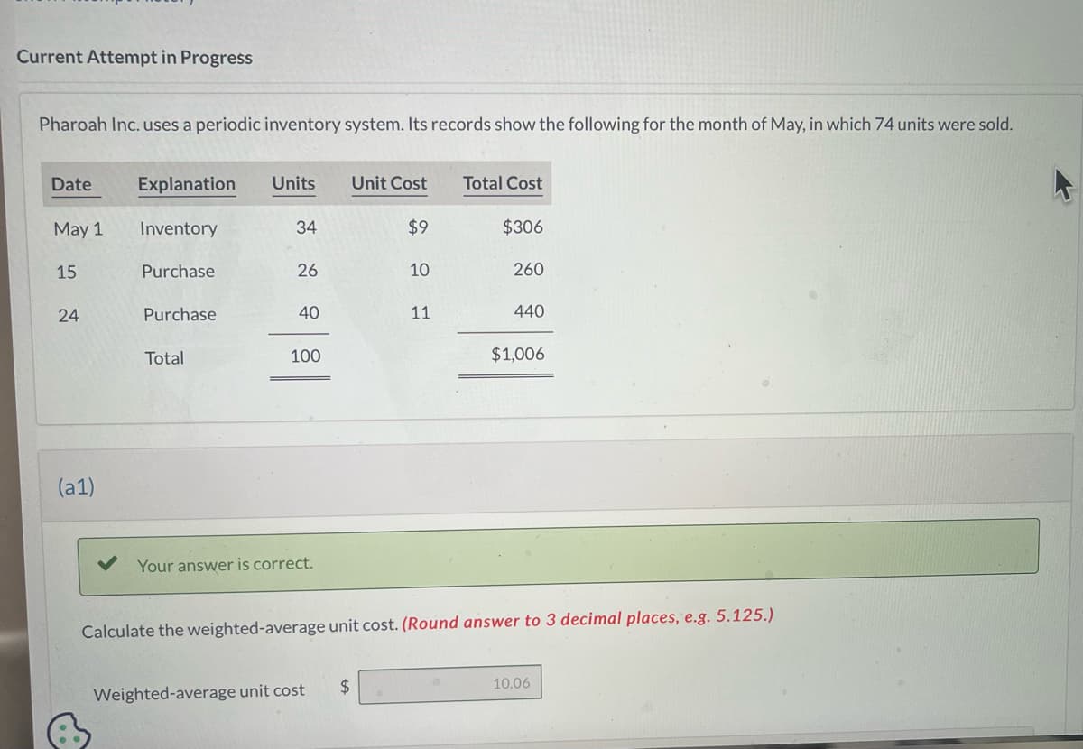 Current Attempt in Progress
Pharoah Inc. uses a periodic inventory system. Its records show the following for the month of May, in which 74 units were sold.
Date
May 1
15
24
(a1)
Explanation
Inventory
Purchase
Purchase
Total
Units
34
26
40
100
Your answer is correct.
Weighted-average unit cost
Unit Cost
$
$9
10
11
Total Cost
$306
260
440
Calculate the weighted-average unit cost. (Round answer to 3 decimal places, e.g. 5.125.)
$1,006
10.06