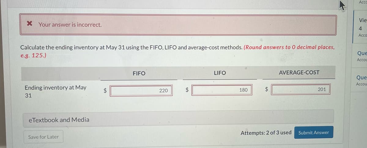 X Your answer is incorrect.
Calculate the ending inventory at May 31 using the FIFO, LIFO and average-cost methods. (Round answers to 0 decimal places,
e.g. 125.)
Ending inventory at May
31
eTextbook and Media
Save for Later
FIFO
220
LIFO
180
$
AVERAGE-COST
Attempts: 2 of 3 used
201
Submit Answer
K
Acco
Vie
4
Acco
Que
Accou
Que
Accou