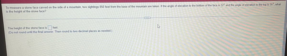 To measure a stone face carved on the side of a mountain, two sightings 850 feet from the base of the mountain are taken. If the angle of elevation to the bottom of the face is 32° and the angle of elevation to the top is 35°, what
is the height of the stone face?
The height of the stone face is feet.
4
(Do not round until the final answer. Then round to two decimal places as needed.)