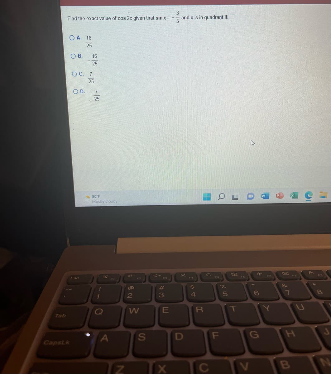 Tab
3
Find the exact value of cos 2x given that sin x = - and x is in quadrant III.
5
OA. 16
25
Capst k
OB.
O C. 7
25
O D.
16
25
Esc
7
25
80°F
Mostly cloudy
1
F1
Tz
N
@
2
F2
W
S
#
3
E
X
F4
$
4
H
R
C
TC
LL
a
%
07 20
F
5
J
P
T
F6
>
W
6
G
H
F7
Y
&
7
H
B
8
J