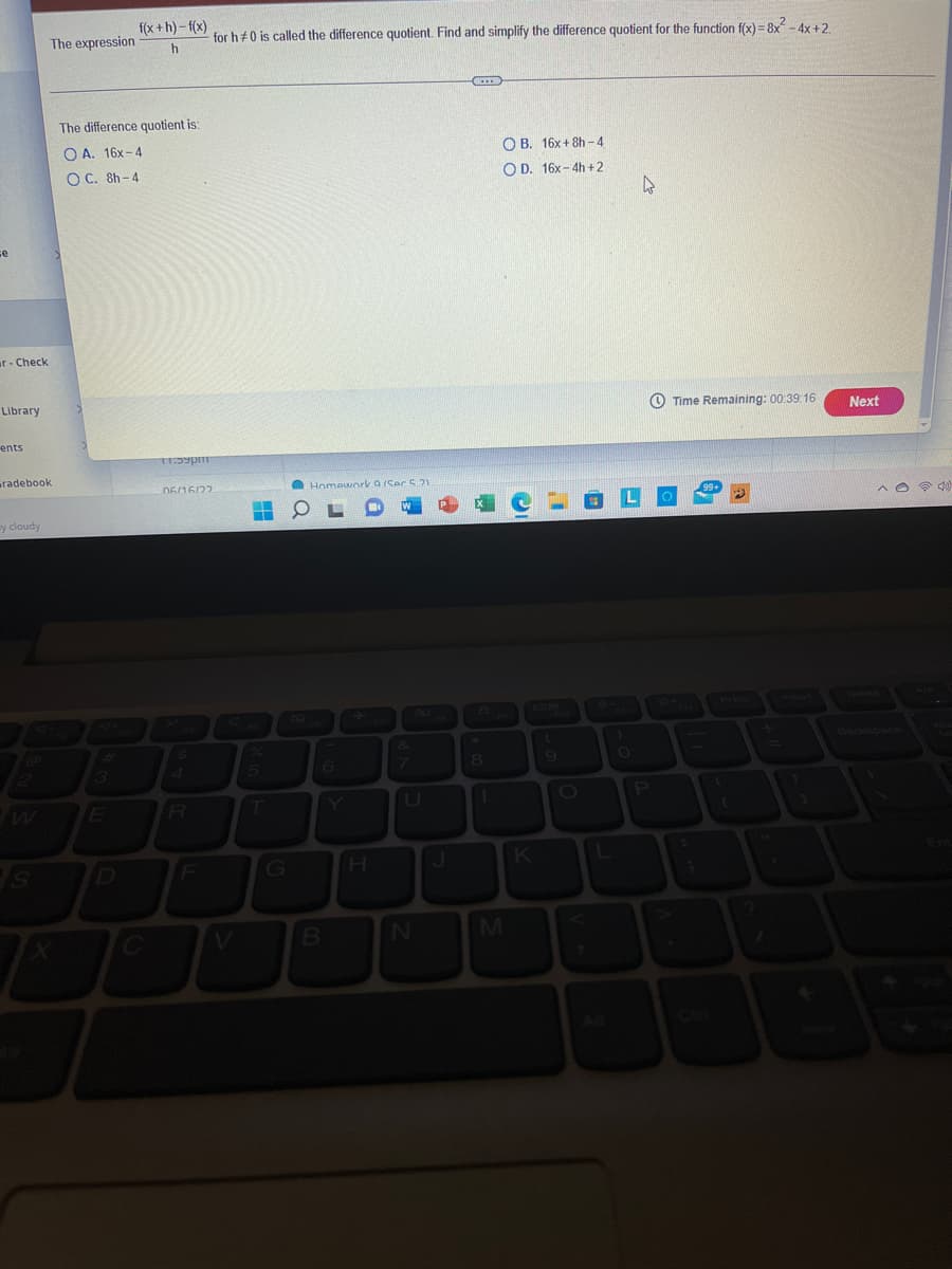 se
ar-Check
Library
ents
radebook
y cloudy
S
The expression
f(x+h)-f(x)
h
The difference quotient is:
OA. 16x-4
OC. 8h-4
11:59pm
06/16/22
R
for h#0 is called the difference quotient. Find and simplify the difference quotient for the function f(x)=8x² - 4x+2.
2
...
OB. 16x+8h-4
OD. 16x-4h+2
Time Remaining: 00:39:16
2
S
■
T
G
Homework a/Ser 5.21
6
B
H
H
N
J
要
8
1
M
K
OLO
P
Next
^040)