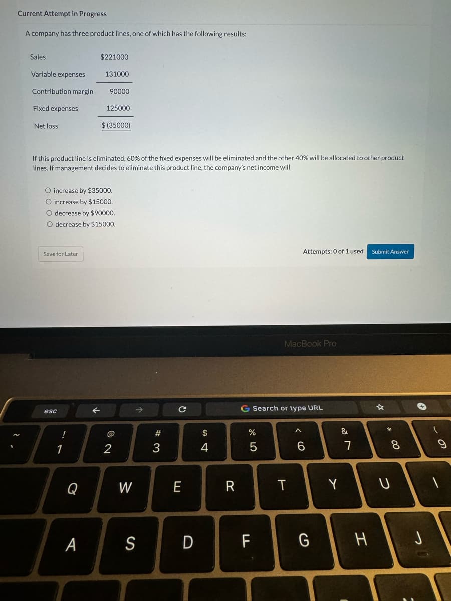 Current Attempt in Progress
A company has three product lines, one of which has the following results:
Sales
Variable expenses
Contribution margin
Fixed expenses
Net loss
Save for Later
esc
If this product line is eliminated, 60% of the fixed expenses will be eliminated and the other 40% will be allocated to other product
lines. If management decides to eliminate this product line, the company's net income will
!
O increase by $35000.
O increase by $15000.
O decrease by $90000.
O decrease by $15000.
1
$221000
Q
131000
A
90000
125000
$(35000)
2
W
S
#3
с
E
D
$
4
R
%
5
G Search or type URL
FL
Attempts: 0 of 1 used
MacBook Pro
T
6
G
Y
&
7
H
Submit Answer
X
8
U
9