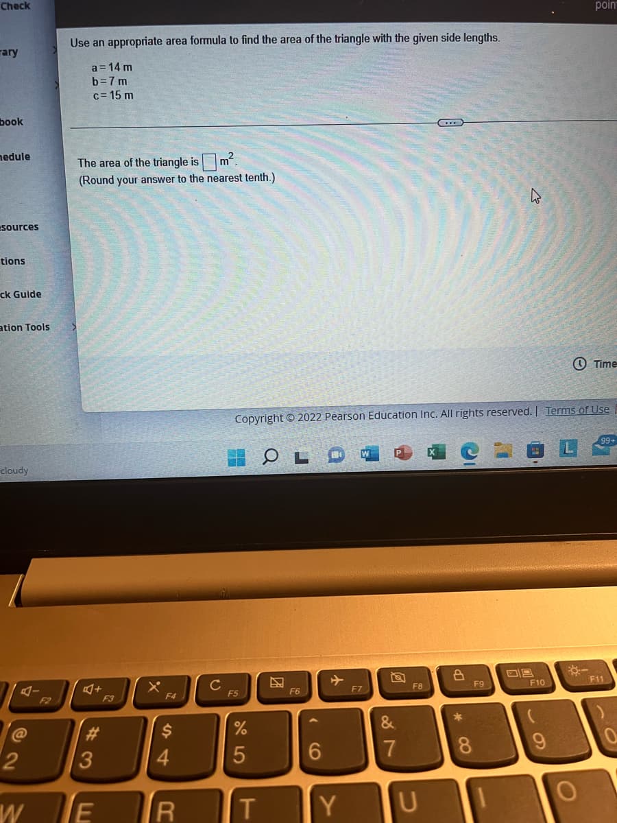 Check
rary
book
nedule
sources
tions
ck Guide
ation Tools
cloudy
@2
2
W
F2
Use an appropriate area formula to find the area of the triangle with the given side lengths.
a = 14 m
b=7m
c=15 m
The area of the triangle is
m²
(Round your answer to the nearest tenth.)
A+
43
TE
F4
4
R
с
F5
%
5
Copyright © 2022 Pearson Education Inc. All rights reserved. | Terms of Use
T
OLD
N
F6
6
Y
Y
F7
2
&
7
F8
HE
U
8
*
8
F9
09
F10
poin
-
Time
99+
F11