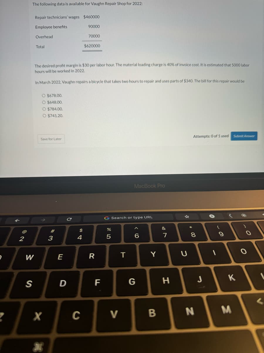 @
2
The following data is available for Vaughn Repair Shop for 2022:
W
S
Repair technicians' wages $460000
Employee benefits
Overhead
Total
O $678.00.
O $648.00.
O $784.00.
O $741.20.
Save for Later
The desired profit margin is $30 per labor hour. The material loading charge is 40% of invoice cost. It is estimated that 5000 labor
hours will be worked in 2022.
In March 2022, Vaughn repairs a bicycle that takes two hours to repair and uses parts of $340. The bill for this repair would be
X
#
3
E
C
D
$
4
90000
C
70000
$620000
R
F
G Search or type URL
%
5
V
MacBook Pro
T
6
G
Y
B
&
7
H
U
* 00
Attempts: 0 of 1 user
8
N
J
✪
(
1
9
Submit Answe
(
K
M
)
0
O