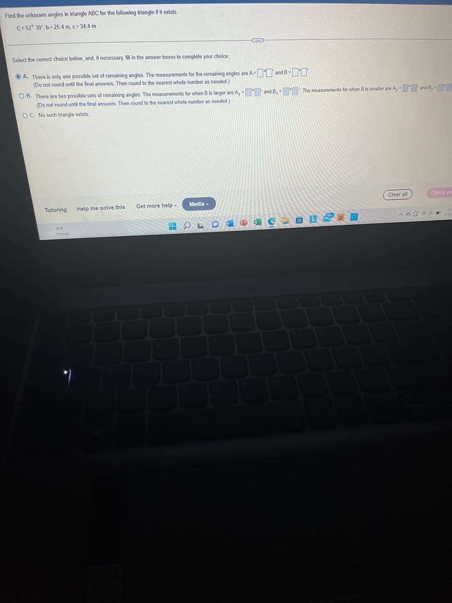 Find the unknown angles in triangle ABC for the following triangle if it exists.
C=52° 30', b=25.4 m, c = 34.4 m
Select the correct choice below, and, if necessary, fill in the answer boxes to complete your choice.
ⒸA. There is only one possible set of remaining angles. The measurements for the remaining angles are A and B =
(Do not round until the final answers. Then round to the nearest whole number as needed.)
OB. There are two possible sets of remaining angles. The measurements for when B is larger are A, and B, = The measurements for when B is smaller are A₂- and B₂ -
(Do not round until the final answers. Then round to the nearest whole number as needed.)
OC. No such triangle exists.
Tutoring
71°F
Help me solve this
Get more help
H
-C
Media.
OL
L
Clear all
Check an
^OGO