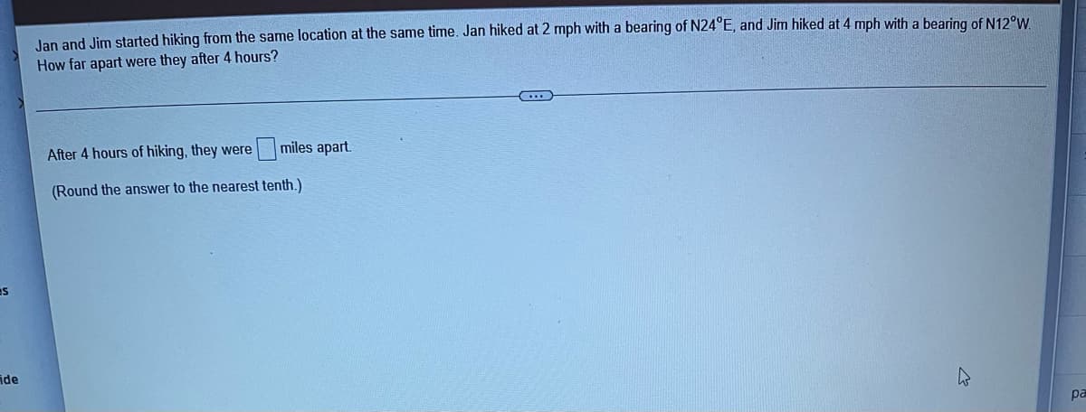 S
ide
Jan and Jim started hiking from the same location at the same time. Jan hiked at 2 mph with a bearing of N24°E, and Jim hiked at 4 mph with a bearing of N12°W.
How far apart were they after 4 hours?
After 4 hours of hiking, they were miles apart.
(Round the answer to the nearest tenth.)
pa