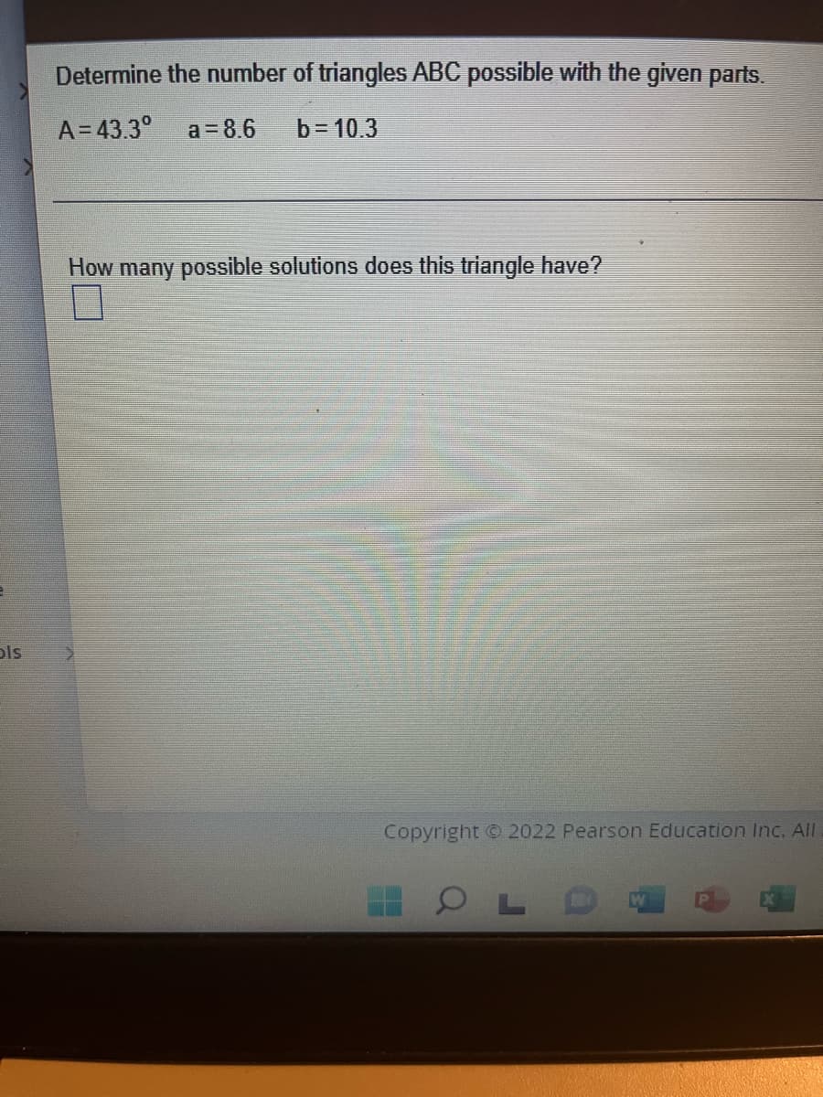 ols
Determine the number of triangles ABC possible with the given parts.
A=43.3° a = 8.6
b= 10.3
How many possible solutions does this triangle have?
11
Copyright © 2022 Pearson Education Inc. All