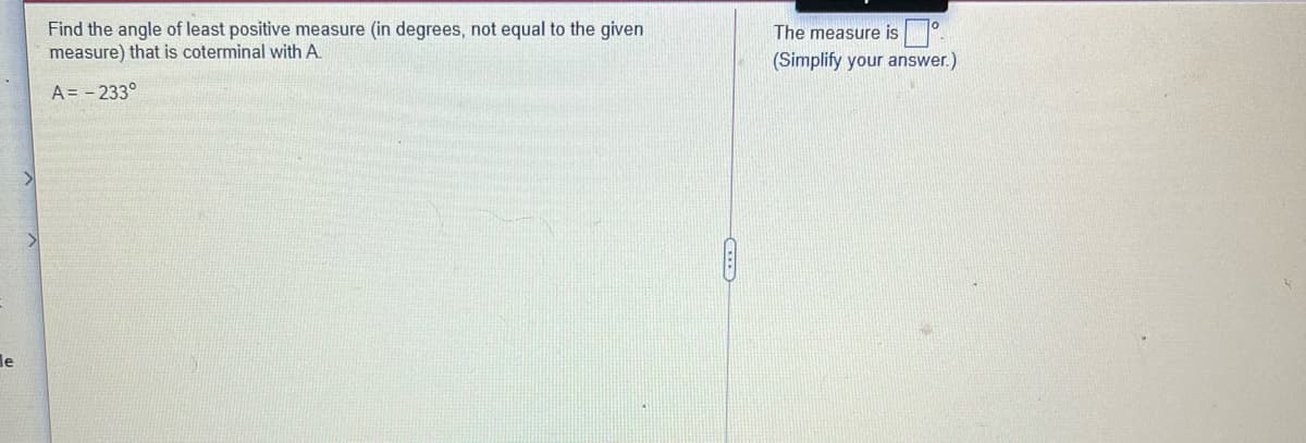 Find the angle of least positive measure (in degrees, not equal to the given
measure) that is coterminal with A.
The measure is°.
(Simplify your answer.)
A = - 233°
le
