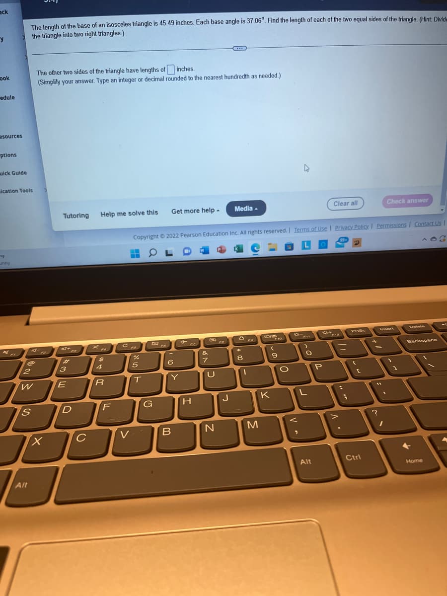 ack
The length of the base of an isosceles triangle is 45.49 inches. Each base angle is 37.06°. Find the length of each of the two equal sides of the triangle. (Hint: Divide
the triangle into two right triangles.)
y
The other two sides of the triangle have lengths of inches.
ook
(Simplify your answer. Type an integer or decimal rounded to the nearest hundredth as needed.)
edule
esources
ptions
uick Guide
4
ication Tools
Tutoring Help me solve this
Get more help.
Media.
Clear all
Check answer
Copyright © 2022 Pearson Education Inc. All rights reserved. Terms of Use | Privacy Policy | Permissions | Contact Us |
0
99+
"F
unny
Insert
Delete
DI10
F11
Z
Backspace
(
&
7
@
2
W
S
Alt
X
3
E
+
D
с
$
4
R
F
с
V
%
5
T
G
6
Y
B
H
N
J
*
8
1
M
K
9
O
<
O
L
Alt
P
• V
-
PrtSc
(
C
Ctrl
+
=
?
1
1
←
Home