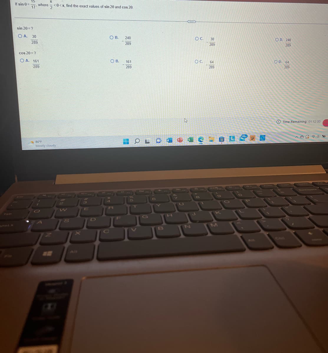 If sin 0=
15
where
17'
sin 20 = ?
OA. 30
289
cos 20= ?
OA. 161
289
O
K
80°F
Mostly cloudy
A
<0<x, find the exact values of sin 20 and cos 20.
B
S
for
3
E
OB. 240
289
4
OB.
R
161
289
OLO
G
B
H
7
ACCES
4
1
N
O C.
OC.
J
1
30
289
64
289
OL
9
99+
P
O
OD. 240
289
OD. 64
289
Time Remaining: 01:12:00
