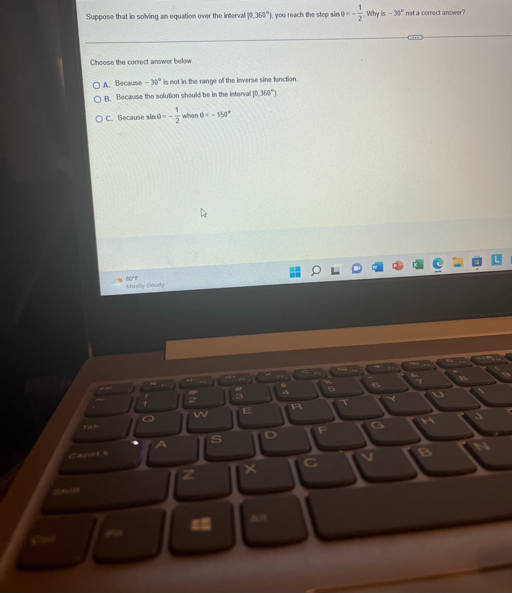 1
Why is -30° not a correct answer?
Suppose that in solving an equation over the interval [0,360°), you reach the step sin 0= -
2
Choose the correct answer below.
O A. Because -30° is not in the range of the inverse sine function.
O B. Because the solution should be in the interval [0,360°).
OC. Because sin 0 =
-
Capstk
80°F
Mostly cloudy
1
7
O
A
1
2
when 0-150°.
@
2
N
W
S
#
3
E
D
H
COLO
CF
R
%
C
5
F
T
G
P
...
7