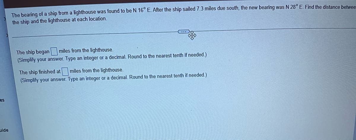 es
uide
The bearing of a ship from a lighthouse was found to be N 16° E. After the ship sailed 7.3 miles due south, the new bearing was N 28° E. Find the distance betwee
the ship and the lighthouse at each location.
The ship began miles from the lighthouse.
(Simplify your answer. Type an integer or a decimal. Round to the nearest tenth if needed.)
The ship finished at
miles from the lighthouse.
(Simplify your answer. Type an integer or a decimal. Round to the nearest tenth if needed.)