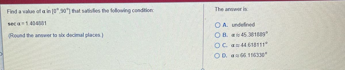 The answer is:
Find a value of a in [0°,90°] that satisfies the following condition:
sec a = 1.404881
O A. undefined
(Round the answer to six decimal places.)
O B. az 45.381889°
O C. az44.618111°
O D. az 66.116330°
