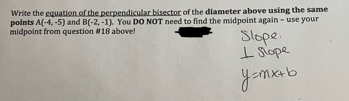 Write the equation of the perpendicular bisector of the diameter above using the same
points A(-4, -5) and B(-2, -1). You DO NOT need to find the midpoint again – use your
midpoint from question #18 above!
Slope.
I Siope
yomxeb
