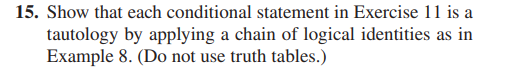 15. Show that each conditional statement in Exercise 11 is a
tautology by applying a chain of logical identities as in
Example 8. (Do not use truth tables.)