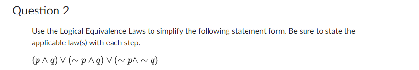 Question 2
Use the Logical Equivalence Laws to simplify the following statement form. Be sure to state the
applicable law(s) with each step.
(p^q) v (~p^q) V (~ p^ ~ g)