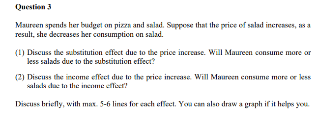 Question 3
Maureen spends her budget on pizza and salad. Suppose that the price of salad increases, as a
result, she decreases her consumption on salad.
(1) Discuss the substitution effect due to the price increase. Will Maureen consume more or
less salads due to the substitution effect?
(2) Discuss the income effect due to the price increase. Will Maureen consume more or less
salads due to the income effect?
Discuss briefly, with max. 5-6 lines for each effect. You can also draw a graph if it helps you.