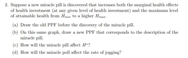 2. Suppose a new miracle pill is discovered that increases both the marginal health effects
of health investment (at any given level of health investment) and the maximum level
of attainable health from Hmin to a higher Hmaz.
(a) Draw the old PPF before the discovery of the miracle pill.
(b) On this same graph, draw a new PPF that corresponds to the description of the
miracle pill.
(c) How will the miracle pill affect H*?
(d) How will the miracle poll affect the rate of jogging?