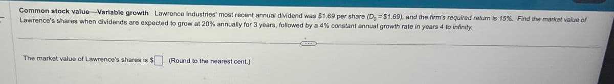 Common stock value-Variable growth Lawrence Industries' most recent annual dividend was $1.69 per share (Do = $1.69), and the firm's required return is 15%. Find the market value of
Lawrence's shares when dividends are expected to grow at 20% annually for 3 years, followed by a 4% constant annual growth rate in years 4 to infinity.
The market value of Lawrence's shares is $ ☐ . (Round to the nearest cent.)