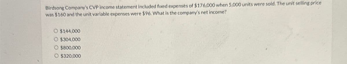 Birdsong Company's CVP income statement included fixed expenses of $176,000 when 5,000 units were sold. The unit selling price
was $160 and the unit variable expenses were $96. What is the company's net income?
O $144,000
$304,000
O $800,000
O $320,000