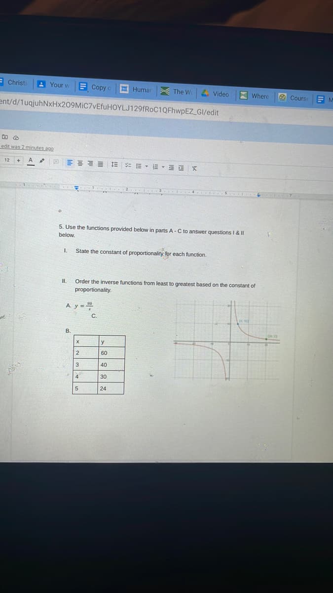 = Christi
A Your w
E Copy
E Humar
A The W
4. Video
X Where
O Course
ent/d/1uqjuhNxHx209MiC7vEfuHOYLJ129fRoC1QFhwpEZ_GI/edit
edit was 2 minutes ago
e E E E E IE : E - E - E E X
12
5. Use the functions provided below in parts A-C to answer questions I & II
below.
I.
State the constant of proportionality for each function.
II.
Order the inverse functions from least to greatest based on the constant of
proportionality.
A y = 80
C.
В.
y
60
3
40
4
30
5
24
